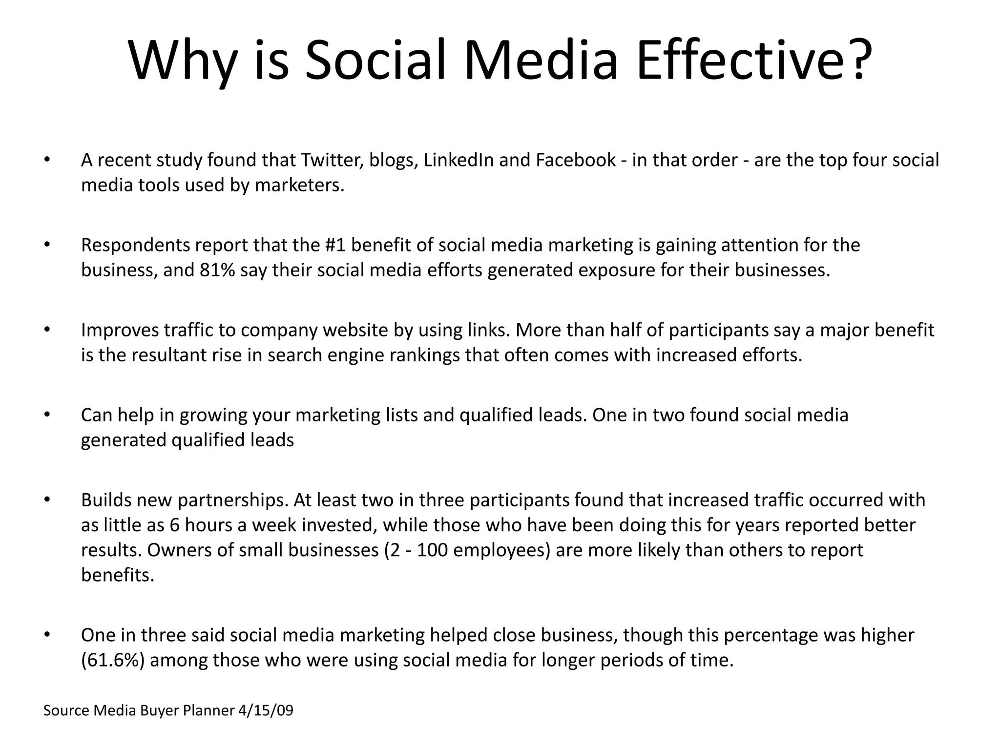 Why is Social Media Effective?A recent study found that Twitter, blogs, LinkedIn and Facebook - in that order - are the top four social media tools used by marketers.Respondents report that the #1 benefit of social media marketing is gaining attention for the business, and 81% say their social media efforts generated exposure for their businesses.Improves traffic to company website by using links. More than half of participants say a major benefit is the resultant rise in search engine rankings that often comes with increased efforts.Can help in growing your marketing lists and qualified leads. One in two found social media generated qualified leadsBuilds new partnerships. At least two in three participants found that increased traffic occurred with as little as 6 hours a week invested, while those who have been doing this for years reported better results. Owners of small businesses (2 - 100 employees) are more likely than others to report benefits.One in three said social media marketing helped close business, though this percentage was higher (61.6%) among those who were using social media for longer periods of time.Source Media Buyer Planner 4/15/09