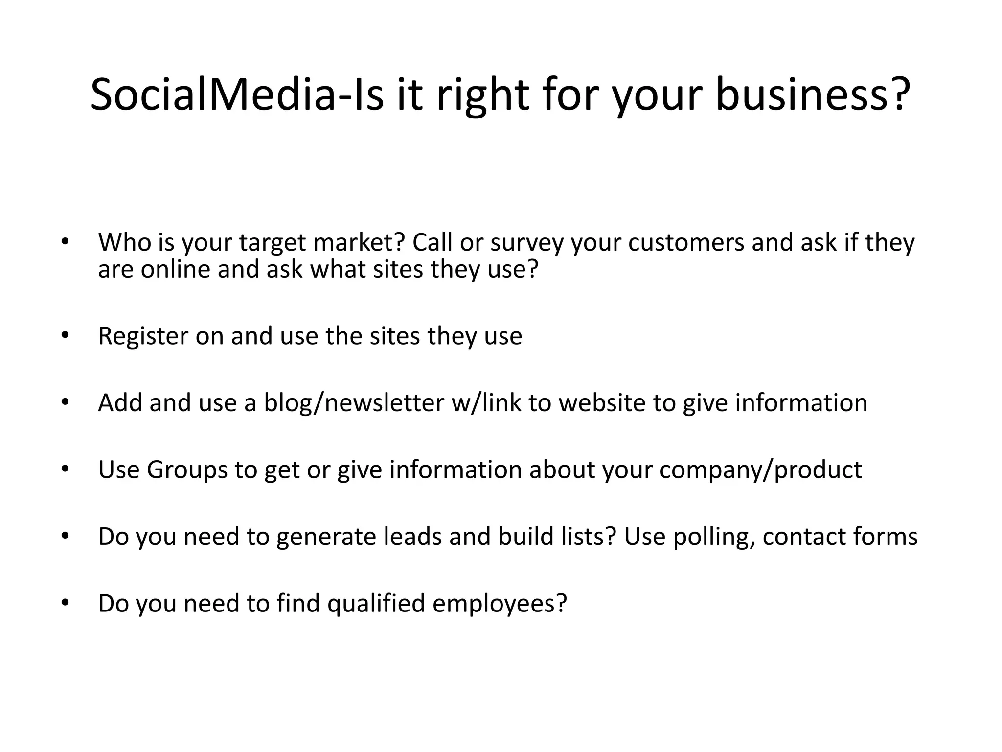 SocialMedia-Is it right for your business? Who is your target market? Call or survey your customers and ask if they are online and ask what sites they use? Register on and use the sites they useAdd and use a blog/newsletter w/link to website to give informationUse Groups to get or give information about your company/productDo you need to generate leads and build lists? Use polling, contact formsDo you need to find qualified employees?