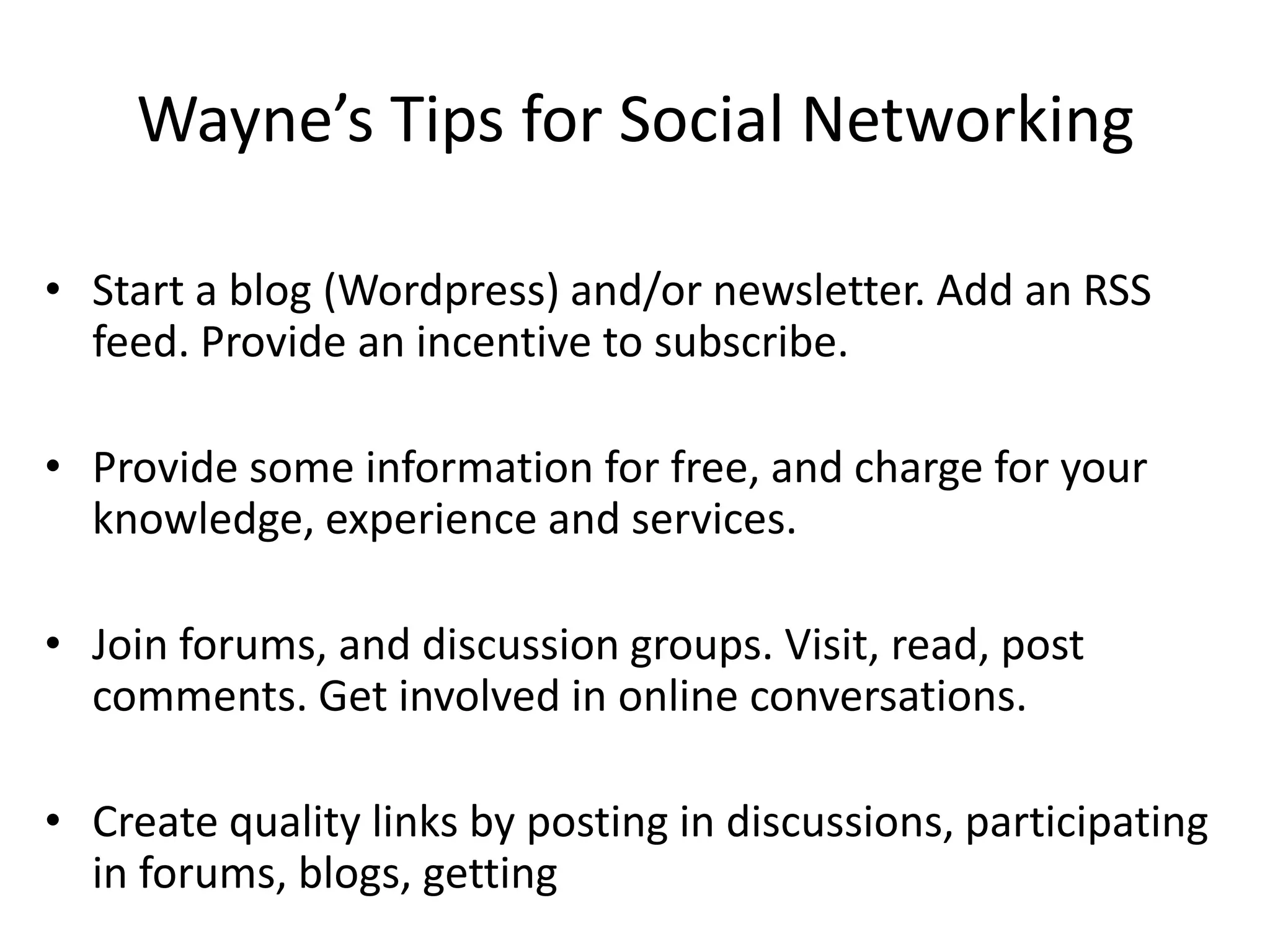 Wayne’s Tips for Social NetworkingStart a blog (Wordpress) and/or newsletter. Add an RSS feed. Provide an incentive to subscribe.Provide some information for free, and charge for your knowledge, experience and services.Join forums, and discussion groups. Visit, read, post comments. Get involved in online conversations.Create quality links by posting in discussions, participating in forums, blogs, getting