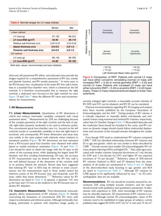 short-axis, left parasternal RV inﬂow, and subcostal views provide the
images required for a comprehensive assessment of RV size, systolic
and diastolic function, and RV systolic pressures.71
In most cases, in
the RV-focused view, visualization of the entire RV free wall is better
than in a standard four-chamber view, which is centered on the left
ventricle. It is therefore recommended that to measure the right
ventricle, a dedicated view focused on the right ventricle be used.
Figure 7A and Table 7 show the different RV views and recommen-
dations for measurements.
7. RV Measurements
7.1. Linear Measurements. Quantitation of RV dimensions is
critical and reduces interreader variability compared with visual
assessment alone.77
Measurements by 2DE are challenging because
of the complex geometry of the right ventricle and the lack of spe-
ciﬁc right-sided anatomic landmarks to be used as reference points.
The conventional apical four-chamber view (i.e., focused on the left
ventricle) results in considerable variability in how the right heart is
sectioned, and consequently, RV linear dimensions and areas may
vary widely in the same patient with relatively minor rotations in
transducer position (Figure 7B). RV dimensions are best estimated
from a RV-focused apical four-chamber view obtained with either
lateral or medial transducer orientation (Figure 7A and Table 7).
Care should be taken to obtain the image with the LV apex at the
center of the scanning sector, while displaying the largest basal RV
diameter and thus avoiding foreshortening. Of note, the accuracy
of RV measurements may be limited when the RV free wall is
not well deﬁned because of the dimension of the ventricle itself
or its position behind the sternum. Recent data have suggested
that indexing RV ‘‘size’’ to BSA may be relevant in some circum-
stances, but the measurements used in those studies lacked the
reference points of the RV-focused view and frequently used RV
areas, rather than linear dimensions.73,74
Reference values for RV
dimensions are listed in Table 8. In general, a diameter 41 mm
at the base and 35 mm at the midlevel in the RV-focused view in-
dicates RV dilatation.
7.2. Volumetric Measurements. Three-dimensional echocardi-
ography allows measurements of RV volumes (Figure 8), thereby
overcoming the limitations of conventional 2DE RV views with
respect to orientation and reference points. Although technically chal-
lenging, particularly in patients with imperfect image quality or
severely enlarged right ventricles, a reasonably accurate estimate of
RV EDV and ESV can be obtained, and RV EF can be calculated.
Practical recommendations regarding RV 3D imaging and analysis
have been recently published by the European Association of
Echocardiography and the ASE.61
During analysis of RV volume, it
is critically important to manually deﬁne end-diastolic and end-
systolic frames using maximal and minimal RV volumes, respectively,
rather than LV chamber changes (Table 7). Myocardial trabeculae and
the moderator band should be included in the cavity, and RV con-
tours on dynamic images should closely follow endocardial displace-
ment and excursion of the tricuspid annulus throughout the cardiac
cycle.
Even though 3DE tends to underestimate RV volumes compared
CMR,78
3DE has identiﬁed relationships between RV volumes and
EF to age and gender, which are very similar to those described by
CMR.72
Overall, women have smaller 3D echocardiographic RV vol-
umes,despiteindexingtoBSA,andhigherEFs.75
Also,olderageisasso-
ciated with smaller volumes (expected decrements of 5 mL/decade
for EDV and 3 mL/decade for ESV) and higher EF (an expected
increment of 1% per decade).75
Reference values of 3DE-derived
RV volumes (indexed to BSA) and EF obtained from the meta-
analyses of all studies are summarized in Tables 8 and 10. Details
of the above-described study factoring in age, gender, and BSA
are listed in Supplemental Table 8.75
Although RV volumes by
CMR appear to be signiﬁcantly inﬂuenced by race,72
no 3D echo-
cardiographic data are yet available.
Recommendations. RV size should be routinely assessed by con-
ventional 2DE using multiple acoustic windows, and the report
should include both qualitative and quantitative parameters. In labo-
ratories with experience in 3DE, when knowledge of RV volumes
may be clinically important, 3D measurement of RV volumes is rec-
ommended. Although normal 3D echocardiographic values of RV
volumes need to be established in larger groups of subjects, current
published data suggest RV EDVs of 87 mL/m2
in men and 74 mL/m2
Table 6 Normal ranges for LV mass indices
Women Men
Linear method
LV mass (g) 67–162 88–224
LV mass/BSA (g/m2
) 43–95 49–115
Relative wall thickness (cm) 0.22–0.42 0.24–0.42
Septal thickness (cm) 0.6–0.9 0.6–1.0
Posterior wall thickness (cm) 0.6–0.9 0.6–1.0
2D method
LV mass (g) 66–150 96–200
LV mass/BSA (g/m2
) 44–88 50–102
Bold italic values: recommended and best validated.
Figure 6 Comparison of RWT. Patients with normal LV mass
can have either concentric remodeling (normal LV mass with
increased RWT $ 0.42) or normal geometry (RWT # 0.42) and
normal LV mass. Patients with increased LV mass can have
either concentric (RWT $ 0.42) or eccentric (RWT # 0.42) hyper-
trophy. These LV mass measurements are based on linear mea-
surements.
Journal of the American Society of Echocardiography
Volume 28 Number 1
Lang et al 17
 
