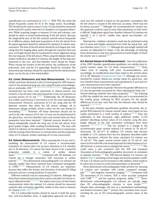 quantiﬁcation are summarized in Table 11. With TEE, the entire left
atrium frequently cannot be ﬁt in the image sector. Accordingly,
TEE should not be used to assess LA size. LA size should be measured
at the end of LV systole, when the LA chamber is at its greatest dimen-
sion. While acquiring images to measure LA size and volumes, care
should be taken to avoid foreshortening of the left atrium. Because
the longitudinal axes of the left ventricle and left atrium frequently
lie in different planes, dedicated acquisitions of the left atrium from
the apical approach should be obtained for optimal LA volume mea-
surements. The base of the left atrium should be at its largest size, indi-
cating that the imaging plane passes through the maximal short-axis
area. LA length should also be maximized to ensure alignment along
the true long axis of the left atrium. When using the biplane disk sum-
mation method to calculate LA volumes, the lengths of the long axes
measured in the two- and four-chamber views should be similar.
When tracing the borders of the left atrium, the conﬂuences of the
pulmonary veins and the LA appendage should be excluded. The
atrioventricular interface should be represented by the mitral annulus
plane, not by the tip of the mitral leaﬂets.
9.2. Linear Dimensions and Area Measurements. The most
widely used linear dimension is the LA anteroposterior (AP) measure-
ment in the parasternal long-axis view using M-mode echocardiogra-
phy or, preferably, 2DE.92,107,109,110,114,118,120,121,124,125
Although this
measurement has been used extensively in clinical practice and
research, it has become clear that frequently it may not represent an
accurate picture of LA size.126,127
Traditionally, the AP dimension
was widely used because it was known to be the most reproducible
measurement. However, assessment of LA size using only the AP
diameter assumes that when the left atrium enlarges, all its
dimensions change similarly, which is often not the case during LA
remodeling.128-130
Therefore, AP linear dimension should not be
used as the sole measure of LA size. LA area can be planimetered in
the apical four- and two-chamber views and normal values for these
parameters have been reported.12
Optimal contours should be ob-
tained orthogonally around the long axis of the left atrium from
good quality images while avoiding foreshortening.1
The ease with
which LA volumes can be obtained in clinical practice in conjunction
with the existing robust literature on normal values and the prognostic
value of LA volumes renders reporting of LA area unnecessary.
9.3. Volume Measurements. When assessing the LA size and re-
modeling, the measurement of LA volume is recommended.
Evaluation of volume takes into account alterations in LA chamber
size in all directions. LA volume has been shown to be a powerful
prognostic variable in a variety of cardiac disease
states.99,106,112,113,115-117,122,131-136
Compared with AP diameter, LA
volume has a stronger association with outcomes in cardiac
patients.113,137
Two-dimensional echocardiographic LA volumes are
typically smaller than those reported from computed tomography
or CMR.138-142
Measurements of LA volumes are important,
because they reﬂect the burden and chronicity of elevated LV ﬁlling
pressures and are a strong predictor of outcomes.
Different methods exist for measuring LA volumes. Although the
three linear measurements have been used to calculate LAvolume us-
ing an ellipsoid model,131,137,143
the relative inaccuracy of these linear
measurements limits this method. LA volume should be measured
using the disk summation algorithm, similar to that used to measure
LV volume (Table 11).144,145
The LA endocardial borders should be traced in both the apical
four- and two-chamber views. A single-plane approach can also be
used, but this method is based on the geometric assumption that
the left atrium is circular in the short-axis cut plane, which may not
be always accurate.146
Although not recommended for routine use,
this approach could be used in cases when planimetry in both views
is difﬁcult. Single-plane apical four-chamber indexed LA volumes are
typically 1 to 2 mL/m2
smaller than apical two-chamber vol-
umes.12,146
Alternatively, a biplane calculation could also be performed using
the LA areas and lengths measured from both the apical four- and
two-chamber views (Table 11). Although the area-length method still
assumes an ellipsoidal LA shape, it has the advantage of reducing
linear dimensions to only two measurements of atrial length, of which
the shorter one is selected.98,147
9.4. Normal Values of LA Measurements. Since the publication
of the 2005 chamber quantiﬁcation guidelines, two articles have re-
ported normal values for LA linear measurements.12,143
These
values were in keeping with prior recommendations, and
accordingly, no modiﬁcations have been made to the normal values
of LA AP diameters (Supplemental Table 9). Although not recom-
mended for routine clinical use, normal values for apical four- and
two-chamber linear measurements and nonindexed LA area and vol-
ume measurements have been reported.12
LA size is dependent on gender. However the gender differences in
LA size are generally accounted for when adjusting for body size.12
Several indexing methods have been proposed,137,148
but indexing
to BSA has yielded the most available data and is recommended by
the writing group. Indexing by BSA accounts for the gender
differences in LA size, such that only the indexed value should be
reported.93,137,149,150
In the prior chamber quantiﬁcation guideline document, the re-
ported BSA-indexed LA volume normal values were based on two
studies performed in a small number of subjects.98,144
Since the
publication of that document, eight additional studies (1,234
patients) describing normal values of LA volumes using the area-
length ellipsoid or the disk summation techniques have been
reported.11,12,145,147,151-155
This has resulted in a change in the
recommended upper normal indexed LA volume to 34 mL/m2
(previously 28 mL/m2
). In addition, LA volume data became
available in 1,331 patients from the ﬁve databases described earlier
in this document, wherein the mean calculated LA volume was
25 mL/m2
. This upper normal revised value of 34 mL/m2
also
seems to ﬁt in well with a risk-based approachfor determination of cut-
offs between a normal and an enlarged left atrium.106,123,134,136
This
cutoff value is also consistent with the ASE and European
Association of Echocardiography guideline document on evaluation
of diastolic function.156
The 2DE-derived biplane LA volumes are
listed in Table 4, including normal ranges and severity partition cutoffs.
Of note, LA volume can be increased in elite athletes, which needs to
be taken into account to avoid misinterpretation as abnormal.146
Three-dimensional echocardiography holds promise for assessing
LA volume and correlates with cardiac computed tomogra-
phy157,158
and magnetic resonance imaging.159,160
Compared with
2D assessment of LA volume, 3DE is more accurate compared
with CMR159,160
and has superior prognostic ability.161,162
Three-
dimensional echocardiographic LA volumes are typically larger
than 2D echocardiographic volumes in most studies.160,163
Despite these advantages, the lack of a standardized methodology
and limited normative data164
prevent this committee from recom-
mending the use of 3D echocardiographic normal values at this
time.
Journal of the American Society of Echocardiography
Volume 28 Number 1
Lang et al 25
 