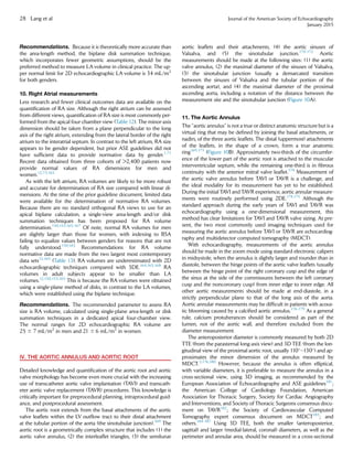 Recommendations. Because it is theoretically more accurate than
the area-length method, the biplane disk summation technique,
which incorporates fewer geometric assumptions, should be the
preferred method to measure LA volume in clinical practice. The up-
per normal limit for 2D echocardiographic LA volume is 34 mL/m2
for both genders.
10. Right Atrial measurements
Less research and fewer clinical outcomes data are available on the
quantiﬁcation of RA size. Although the right atrium can be assessed
from different views, quantiﬁcation of RA size is most commonly per-
formed from the apical four-chamber view (Table 12). The minor-axis
dimension should be taken from a plane perpendicular to the long
axis of the right atrium, extending from the lateral border of the right
atrium to the interatrial septum. In contrast to the left atrium, RA size
appears to be gender dependent, but prior ASE guidelines did not
have sufﬁcient data to provide normative data by gender.1,71
Recent data obtained from three cohorts of 2,400 patients now
provide normal values of RA dimensions for men and
women.12,73,165
As with the left atrium, RA volumes are likely to be more robust
and accurate for determination of RA size compared with linear di-
mensions. At the time of the prior guideline document, limited data
were available for the determination of normative RA volumes.
Because there are no standard orthogonal RA views to use for an
apical biplane calculation, a single-view area-length and/or disk
summation techniques has been proposed for RA volume
determination.150,153,165-167
Of note, normal RA volumes for men
are slightly larger than those for women, with indexing to BSA
failing to equalize values between genders for reasons that are not
fully understood.150,165
Recommendations for RA volume
normative data are made from the two largest most contemporary
data sets12,165
(Table 13). RA volumes are underestimated with 2D
echocardiographic techniques compared with 3DE.164,165,168
RA
volumes in adult subjects appear to be smaller than LA
volumes.12,150,153,165
This is because the RA volumes were obtained
using a single-plane method of disks, in contrast to the LA volumes,
which were established using the biplane technique.
Recommendations. The recommended parameter to assess RA
size is RA volume, calculated using single-plane area-length or disk
summation techniques in a dedicated apical four-chamber view.
The normal ranges for 2D echocardiographic RA volume are
25 6 7 mL/m2
in men and 21 6 6 mL/m2
in women.
IV. THE AORTIC ANNULUS AND AORTIC ROOT
Detailed knowledge and quantiﬁcation of the aortic root and aortic
valve morphology has become even more crucial with the increasing
use of transcatheter aortic valve implantation (TAVI) and transcath-
eter aortic valve replacement (TAVR) procedures. This knowledge is
critically important for preprocedural planning, intraprocedural guid-
ance, and postprocedural assessment.
The aortic root extends from the basal attachments of the aortic
valve leaﬂets within the LV outﬂow tract to their distal attachment
at the tubular portion of the aorta (the sinotubular junction).169
The
aortic root is a geometrically complex structure that includes (1) the
aortic valve annulus, (2) the interleaﬂet triangles, (3) the semilunar
aortic leaﬂets and their attachments, (4) the aortic sinuses of
Valsalva, and (5) the sinotubular junction.170-172
Aortic
measurements should be made at the following sites: (1) the aortic
valve annulus, (2) the maximal diameter of the sinuses of Valsalva,
(3) the sinotubular junction (usually a demarcated transition
between the sinuses of Valsalva and the tubular portion of the
ascending aorta), and (4) the maximal diameter of the proximal
ascending aorta, including a notation of the distance between the
measurement site and the sinotubular junction (Figure 10A).
11. The Aortic Annulus
The ‘‘aortic annulus’’ is not a true or distinct anatomic structure but is a
virtual ring that may be deﬁned by joining the basal attachments, or
nadirs, of the three aortic leaﬂets. The distal (uppermost) attachments
of the leaﬂets, in the shape of a crown, form a true anatomic
ring169,173
(Figure 10B). Approximately two-thirds of the circumfer-
ence of the lower part of the aortic root is attached to the muscular
interventricular septum, while the remaining one-third is in ﬁbrous
continuity with the anterior mitral valve leaﬂet.174
Measurement of
the aortic valve annulus before TAVI or TAVR is a challenge, and
the ideal modality for its measurement has yet to be established.
During the initial TAVI and TAVR experience, aortic annular measure-
ments were routinely performed using 2DE.174,175
Although the
standard approach during the early years of TAVI and TAVR was
echocardiography using a one-dimensional measurement, this
method has clear limitations for TAVI and TAVR valve sizing. At pre-
sent, the two most commonly used imaging techniques used for
measuring the aortic annulus before TAVI or TAVR are echocardiog-
raphy and multidetector computed tomography (MDCT).
With echocardiography, measurements of the aortic annulus
should be made in the zoom mode using standard electronic calipers
in midsystole, when the annulus is slightly larger and rounder than in
diastole, between the hinge points of the aortic valve leaﬂets (usually
between the hinge point of the right coronary cusp and the edge of
the sinus at the side of the commissures between the left coronary
cusp and the noncoronary cusp) from inner edge to inner edge. All
other aortic measurements should be made at end-diastole, in a
strictly perpendicular plane to that of the long axis of the aorta.
Aortic annular measurements may be difﬁcult in patients with acous-
tic blooming caused by a calciﬁed aortic annulus.176-179
As a general
rule, calcium protuberances should be considered as part of the
lumen, not of the aortic wall, and therefore excluded from the
diameter measurement.
The anteroposterior diameter is commonly measured by both 2D
TTE (from the parasternal long-axis view) and 3D TEE (from the lon-
gitudinal view of the proximal aortic root, usually 110
–130
) and ap-
proximates the minor dimension of the annulus measured by
MDCT.3,176,180
However, because the annulus is often elliptical,
with variable diameters, it is preferable to measure the annulus in a
cross-sectional view, using 3D imaging, as recommended by the
European Association of Echocardiography and ASE guidelines181
;
the American College of Cardiology Foundation, American
Association for Thoracic Surgery, Society for Cardiac Angiography
and Interventions, and Society of Thoracic Surgeons consensus docu-
ment on TAVR182
; the Society of Cardiovascular Computed
Tomography expert consensus document on MDCT183
; and
others.184-187
Using 3D TEE, both the smaller (anteroposterior,
sagittal) and larger (medial-lateral, coronal) diameters, as well as the
perimeter and annular area, should be measured in a cross-sectional
28 Lang et al Journal of the American Society of Echocardiography
January 2015
 