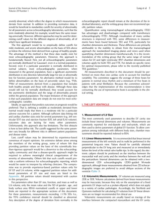 severely abnormal, which reﬂect the degree to which measurements
deviate from normal. In addition to providing normative data, it
would be beneﬁcial to standardize cutoffs for severity of abnormality
for all parameters across echocardiography laboratories, such that the
term moderately abnormal, for example, would have the same mean-
ing universally. However, different approaches may be used for deter-
mining cutoff values for the different degrees of abnormality, all of
which have signiﬁcant limitations.
The ﬁrst approach would be to empirically deﬁne cutoffs for
mild, moderate, and severe abnormalities on the basis of SDs above
or below the reference limit derived from a group of healthy people.
The advantage of this method is that these data readily exist for
most echocardiographic parameters. However, this approach is
fundamentally ﬂawed. First, not all echocardiographic parameters
are normally distributed (or Gaussian), even in a normal population.
Second, even if a particular parameter is normally distributed in
normal subjects, most echocardiographic parameters, when
measured in the general population, have a signiﬁcant asymmetric
distribution in one direction (abnormally large for size or abnormally
low for function parameters). An alternative method would be to
deﬁne abnormalities on the basis of percentile values (e.g., 95th,
99th) of measurements derived from a population that includes
both healthy people and those with disease. Although these data
would still not be normally distributed, they would account for
the asymmetric distribution and the range of abnormality present
within the general population. The major limitation of this approach
is that such population data sets simply do not exist for most echo-
cardiographic variables.
Ideally, an approach that predicts outcomes or prognosis would be
preferred. That is, deﬁning a variable as moderately deviated from
normal would imply that there is a moderate risk for a particular
adverse outcome for a patient. Although sufﬁcient data linking risk
and cardiac chamber sizes exist for several parameters (e.g., left ven-
tricular [LV] size and ejection fraction [EF], left atrial [LA] volume),
outcomes data are lacking for many other parameters.
Unfortunately, this approach also has limitations. The ﬁrst obstacle
is how to best deﬁne risk. The cutoffs suggested for the same param-
eter vary broadly for different risks in different patient populations
and disease states.
Last, cutoff values may be determined by experience-based
consensus of expert opinions. An extensive debate arose among
the members of the writing group, some of whom felt that
providing partition values on the basis of this scientiﬁcally less-
than-rigorous approach would be a disservice to the echocardiog-
raphy community and that a disease-speciﬁc approach might be
required to achieve meaningful clinical categorization of the
severity of abnormality. Others felt that such cutoffs would pro-
vide a uniform reference for echocardiographic reporting, which
would be easier to interpret by referring clinicians. The compro-
mise was to provide experience-based partition values only for
LV EF and LA volume, while suggested partition values for addi-
tional parameters of LV size and mass are listed in the
Appendix. All partition values should interpreted with caution
in this perspective.
For parameters other than LV size, function, and mass as well as
LA volume, only the mean value and the SD of gender-, age-, and
body surface area (BSA)–normalized cutoffs or upper and lower
limits are reported in the appropriate sections of this document.
For these parameters, measurements exceeding 61.96 SDs (i.e.,
the 95% conﬁdence interval) should be classiﬁed as abnormal.
Any description of the degree of deviation from normality in the
echocardiographic report should remain at the discretion of the in-
dividual laboratory, and the writing group does not recommend spe-
ciﬁc partition values.
Quantiﬁcation using transesophageal echocardiography (TEE)
has advantages and disadvantages compared with transthoracic
echocardiography (TTE). Although visualization of many cardiac
structures is improved with TEE, some differences in measure-
ments have been found between TEE and TTE, particularly for
chamber dimensions and thickness. These differences are primarily
attributable to the inability to obtain from the transesophageal
approach the standardized imaging planes and views used when
quantifying chamber dimensions transthoracically. It is the recom-
mendation of this writing group that the same range of normal
values for LV and right ventricular (RV) chamber dimensions and
volumes apply for both TEE and TTE. For details on speciﬁc views
for optimal measurements, please refer to the recently published
TEE guidelines.3
All measurements described in this document should be per-
formed on more than one cardiac cycle to account for interbeat
variability. The committee suggests the average of three beats for
patients in normal sinus rhythm and a minimum of ﬁve beats in
patients with atrial ﬁbrillation. Because the committee acknowl-
edges that the implementation of this recommendation is time
consuming, the use of representative beats is acceptable in the clin-
ical setting.
I. THE LEFT VENTRICLE
1. Measurement of LV Size
The most commonly used parameters to describe LV cavity size
include linear internal dimensions and volumes. Measurements are
commonly reported for end-diastole and end-systole, which are
then used to derive parameters of global LV function. To allow com-
parison among individuals with different body sizes, chamber mea-
surements should be reported indexed to BSA.
1.1. Linear Measurements. It is recommended that linear internal
measurements of the left ventricle and its walls be performed in the
parasternal long-axis view. Values should be carefully obtained
perpendicular to the LV long axis and measured at or immediately
below the level of the mitral valve leaﬂet tips. In this regard, the elec-
tronic calipers should be positioned on the interface between the
myocardial wall and cavity and the interface between the wall and
the pericardium. Internal dimensions can be obtained with a two-
dimensional (2D) echocardiography (2DE)–guided M-mode
approach, although linear measurements obtained from 2D echocar-
diographic images are preferred to avoid oblique sections of the
ventricle (Table 1).
1.2. Volumetric Measurements. LV volumes are measured using
2DE or 3DE. Volume calculations derived from linear measurements
may be inaccurate, because they rely on the assumption of a ﬁxed
geometric LV shape such as a prolate ellipsoid, which does not apply
in a variety of cardiac pathologies. Accordingly, the Teichholz and
Quinones methods for calculating LV volumes from LV linear dimen-
sions are no longer recommended for clinical use.
Volumetric measurements are usually based on tracings of the
interface between the compacted myocardium and the LV cavity.
Journal of the American Society of Echocardiography
Volume 28 Number 1
Lang et al 3
 