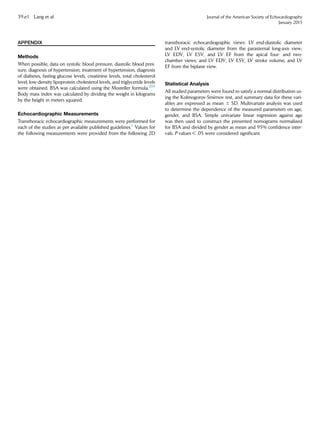 APPENDIX
Methods
When possible, data on systolic blood pressure, diastolic blood pres-
sure, diagnosis of hypertension, treatment of hypertension, diagnosis
of diabetes, fasting glucose levels, creatinine levels, total cholesterol
level, low-density lipoprotein cholesterol levels, and triglyceride levels
were obtained. BSA was calculated using the Mosteller formula.205
Body mass index was calculated by dividing the weight in kilograms
by the height in meters squared.
Echocardiographic Measurements
Transthoracic echocardiographic measurements were performed for
each of the studies as per available published guidelines.1
Values for
the following measurements were provided from the following 2D
transthoracic echocardiographic views: LV end-diastolic diameter
and LV end-systolic diameter from the parasternal long-axis view;
LV EDV, LV ESV, and LV EF from the apical four- and two-
chamber views; and LV EDV, LV ESV, LV stroke volume, and LV
EF from the biplane view.
Statistical Analysis
All studied parameters were found to satisfy a normal distribution us-
ing the Kolmogorov-Smirnov test, and summary data for these vari-
ables are expressed as mean 6 SD. Multivariate analysis was used
to determine the dependence of the measured parameters on age,
gender, and BSA. Simple univariate linear regression against age
was then used to construct the presented nomograms normalized
for BSA and divided by gender as mean and 95% conﬁdence inter-
vals. P values  .05 were considered signiﬁcant.
39.e1 Lang et al Journal of the American Society of Echocardiography
January 2015
 