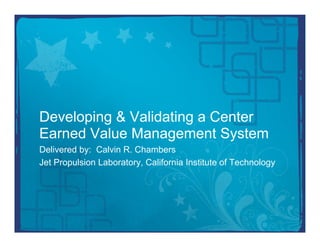 Developing & Validating a Center
Earned Value Management System
Delivered by: Calvin R. Chambers
Jet Propulsion Laboratory, California Institute of Technology
 