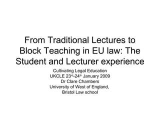 From Traditional Lectures to
Block Teaching in EU law: The
Student and Lecturer experience
Cultivating Legal Education
UKCLE 23rd
-24th
January 2009
Dr Clare Chambers
University of West of England,
Bristol Law school
 