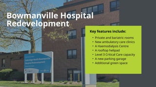 Key features include:
• Private and bariatric rooms
• New ambulatory care clinics
• A Haemodialysis Centre
• A rooftop helipad
• Level 3 Critical Care capacity
• A new parking garage
• Additional green space
Bowmanville Hospital
Redevelopment
 