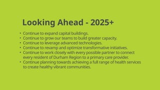 Looking Ahead - 2025+
• Continue to expand capital buildings.
• Continue to grow our teams to build greater capacity.
• Continue to leverage advanced technologies.
• Continue to revamp and optimize transformative initiatives.
• Continue to work closely with every possible partner to connect
every resident of Durham Region to a primary care provider.
• Continue planning towards achieving a full range of health services
to create healthy vibrant communities.
 