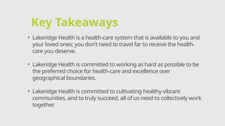Key Takeaways
• Lakeridge Health is a health-care system that is available to you and
your loved ones; you don’t need to travel far to receive the health-
care you deserve.
• Lakeridge Health is committed to working as hard as possible to be
the preferred choice for health-care and excellence over
geographical boundaries.
• Lakeridge Health is committed to cultivating healthy vibrant
communities, and to truly succeed, all of us need to collectively work
together.
 