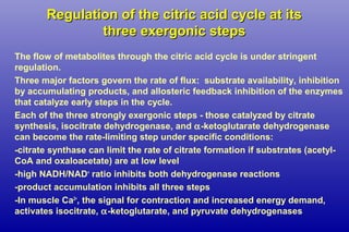 Regulation of the citric acid cycle at itsRegulation of the citric acid cycle at its
three exergonic stepsthree exergonic steps
The flow of metabolites through the citric acid cycle is under stringent
regulation.
Three major factors govern the rate of flux: substrate availability, inhibition
by accumulating products, and allosteric feedback inhibition of the enzymes
that catalyze early steps in the cycle.
Each of the three strongly exergonic steps - those catalyzed by citrate
synthesis, isocitrate dehydrogenase, and α-ketoglutarate dehydrogenase
can become the rate-limiting step under specific conditions:
-citrate synthase can limit the rate of citrate formation if substrates (acetyl-
CoA and oxaloacetate) are at low level
-high NADH/NAD+
ratio inhibits both dehydrogenase reactions
-product accumulation inhibits all three steps
-In muscle Ca2+
, the signal for contraction and increased energy demand,
activates isocitrate, α-ketoglutarate, and pyruvate dehydrogenases
 