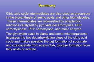 SummarySummary
Citric acid cycle intermediates are also used as precursors
in the biosynthesis of amino acids and other biomolecules.
These intermediates are replenished by anaplerotic
reactions catalyzed by pyruvate decarboxylase, PEP
carboxykinase, PEP carboxylase, and malic enzyme
The glyoxylate cycle in plants and some microorganisms
bypasses the two decarboxylation steps of the citric acid
cycle and makes possible the net formation of succinate
and oxaloacetate from acetyl-CoA, glucose formation from
fatty acids or acetate.
 