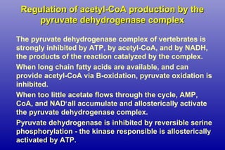 Regulation of acetyl-CoA production by theRegulation of acetyl-CoA production by the
pyruvate dehydrogenase complexpyruvate dehydrogenase complex
The pyruvate dehydrogenase complex of vertebrates is
strongly inhibited by ATP, by acetyl-CoA, and by NADH,
the products of the reaction catalyzed by the complex.
When long chain fatty acids are available, and can
provide acetyl-CoA via B-oxidation, pyruvate oxidation is
inhibited.
When too little acetate flows through the cycle, AMP,
CoA, and NAD+
all accumulate and allosterically activate
the pyruvate dehydrogenase complex.
Pyruvate dehydrogenase is inhibited by reversible serine
phosphorylation - the kinase responsible is allosterically
activated by ATP.
 