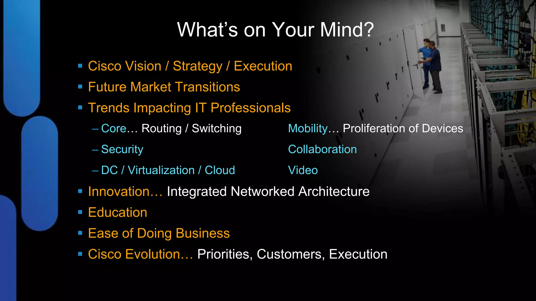 What’s on Your Mind?
 Cisco Vision / Strategy / Execution
 Future Market Transitions
 Trends Impacting IT Professionals
  – Core… Routing / Switching       Mobility… Proliferation of Devices
  – Security                        Collaboration
  – DC / Virtualization / Cloud     Video
 Innovation… Integrated Networked Architecture
 Education
 Ease of Doing Business
 Cisco Evolution… Priorities, Customers, Execution
 