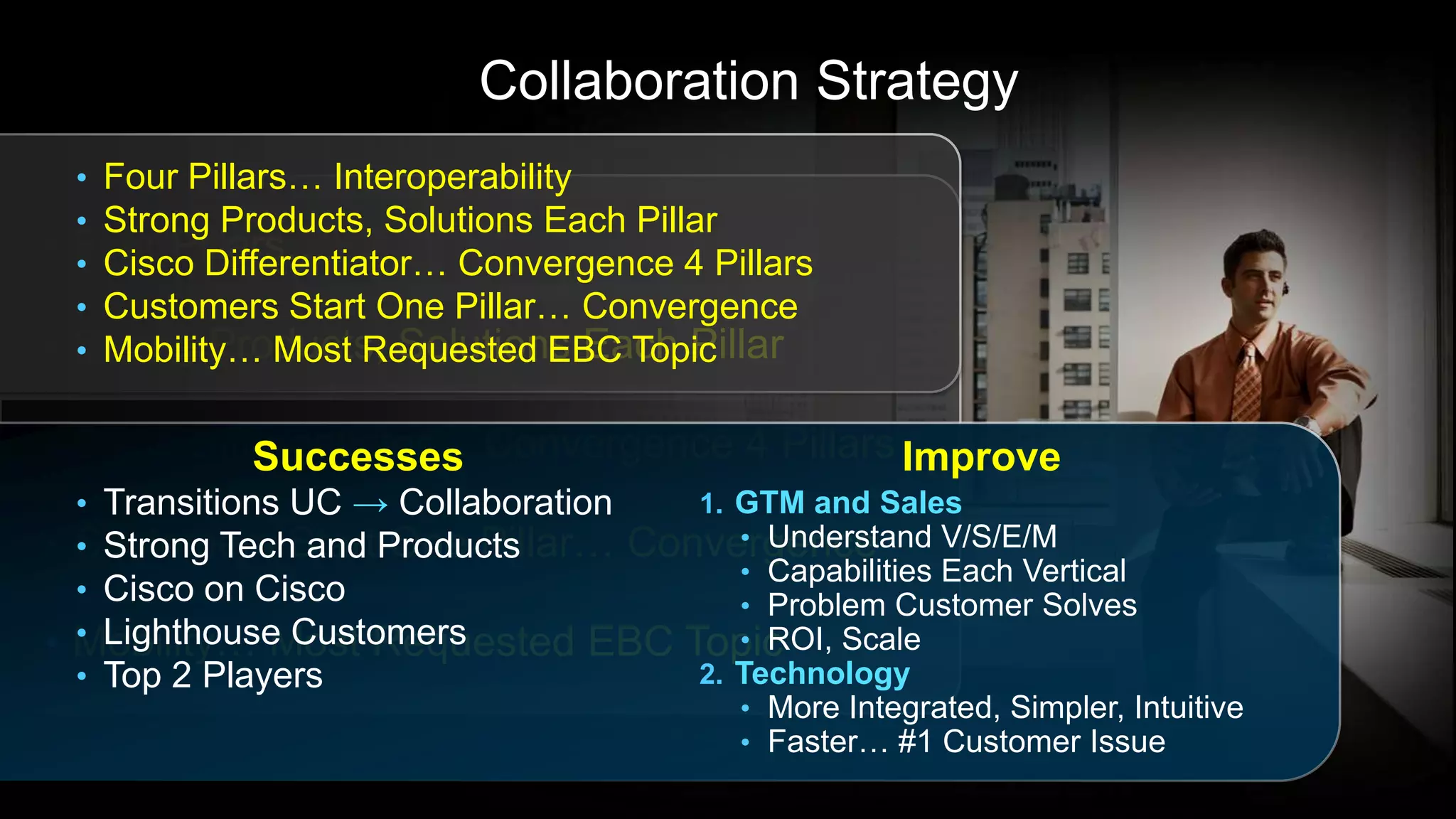 Collaboration Strategy
  • Four Pillars… Interoperability
  • Strong Products, Solutions Each Pillar
• Four Pillars…
  • Cisco Differentiator… Convergence 4 Pillars
  • Customers Start One Pillar… Convergence
• Strong Products, Solutions Each Pillar
  • Mobility… Most Requested EBC Topic

• Cisco Differentiator… Convergence 4 Pillars Improve
              Successes
  • Transitions UC → Collaboration 1. GTM and Sales
• Customers StartProducts
  • Strong Tech and One Pillar… Convergence
                                      • Understand V/S/E/M
                                      • Capabilities Each Vertical
  • Cisco on Cisco                    • Problem Customer Solves
  • Lighthouse Customers
• Mobility… Most Requested EBC Topic  • ROI, Scale
  • Top 2 Players                  2. Technology
                                          • More Integrated, Simpler, Intuitive
                                          • Faster… #1 Customer Issue
 