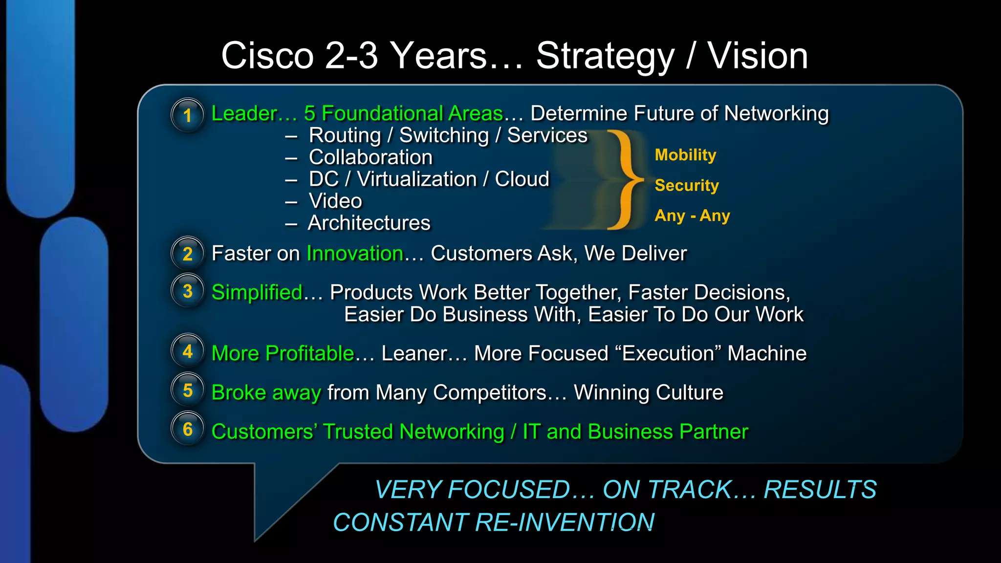 Cisco 2-3 Years… Strategy / Vision
1 Leader… 5 Foundational Areas… Determine Future of Networking
          – Routing / Switching / Services
          – Collaboration                    Mobility
          – DC / Virtualization / Cloud      Security
          – Video
                                             Any - Any
          – Architectures
2 Faster on Innovation… Customers Ask, We Deliver
3 Simplified… Products Work Better Together, Faster Decisions,
                Easier Do Business With, Easier To Do Our Work
4 More Profitable… Leaner… More Focused “Execution” Machine

5 Broke away from Many Competitors… Winning Culture

6 Customers’ Trusted Networking / IT and Business Partner


                 VERY FOCUSED… ON TRACK… RESULTS
               CONSTANT RE-INVENTION
 