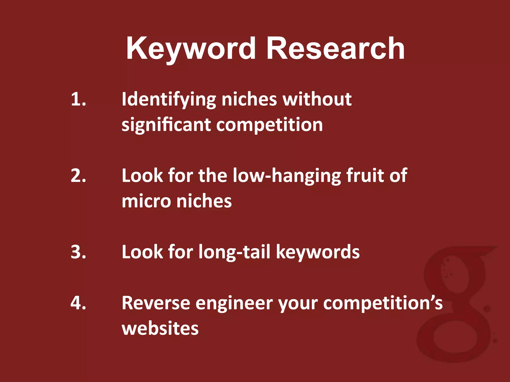 Keyword Research
1. Identifying niches without
signiﬁcant competition
2. Look for the low-hanging fruit of
micro niches
3. Look for long-tail keywords
4. Reverse engineer your competition’s
websites
 