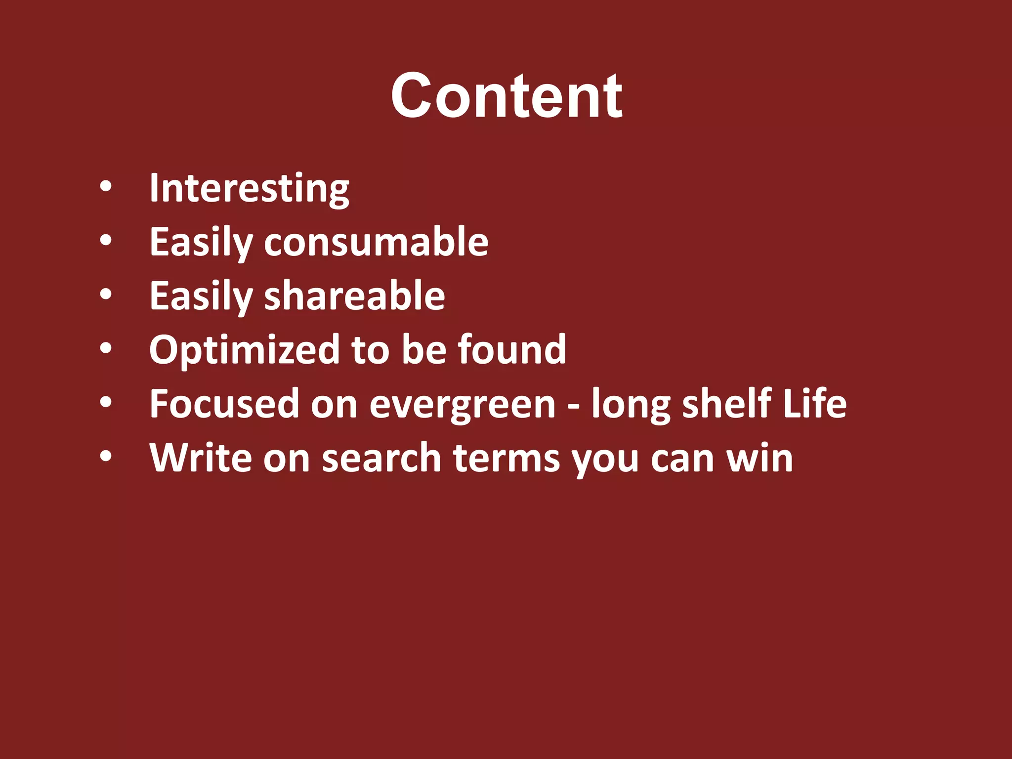 Content
• Interesting
• Easily consumable
• Easily shareable
• Optimized to be found
• Focused on evergreen - long shelf Life
• Write on search terms you can win
 