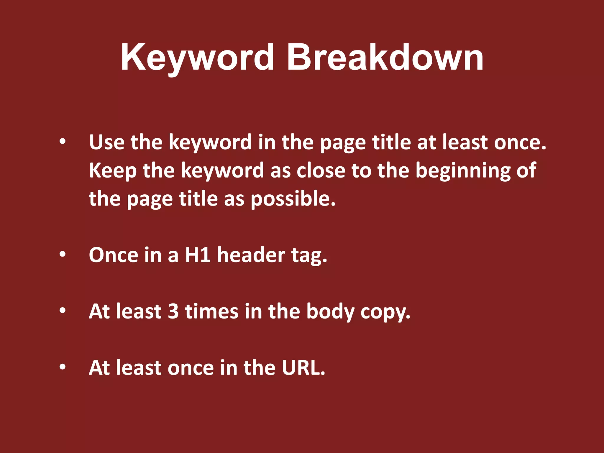 Keyword Breakdown
• Use the keyword in the page title at least once.
Keep the keyword as close to the beginning of
the page title as possible.
• Once in a H1 header tag.
• At least 3 times in the body copy.
• At least once in the URL.
 