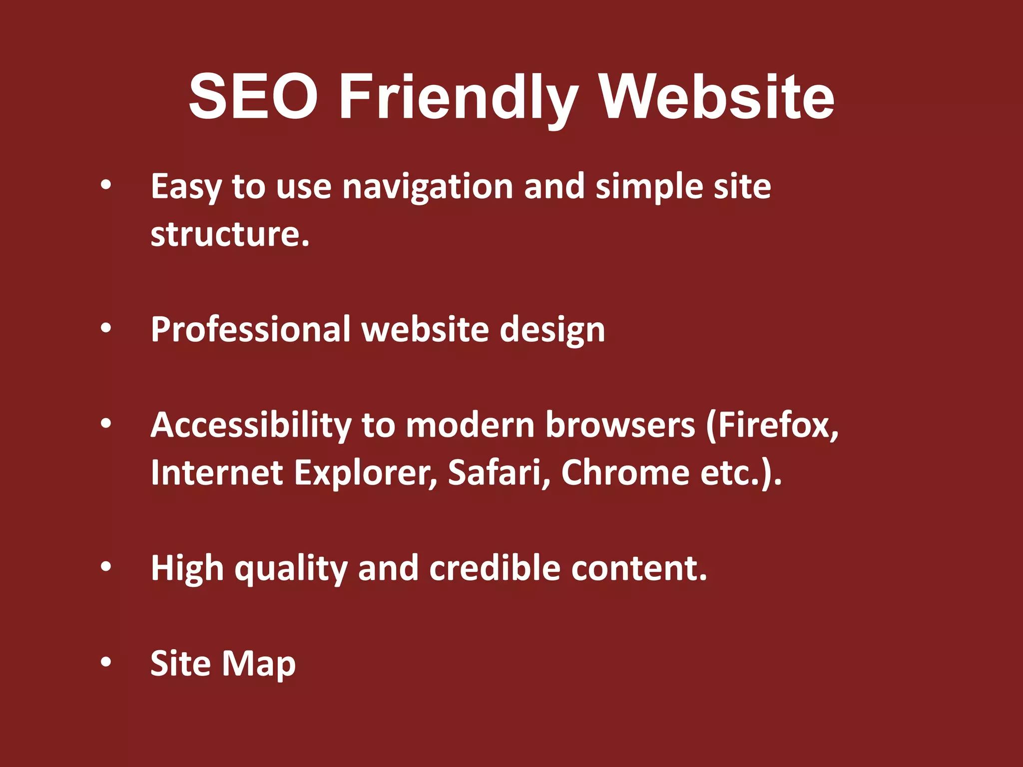 SEO Friendly Website
• Easy to use navigation and simple site
structure.
• Professional website design
• Accessibility to modern browsers (Firefox,
Internet Explorer, Safari, Chrome etc.).
• High quality and credible content.
• Site Map
 