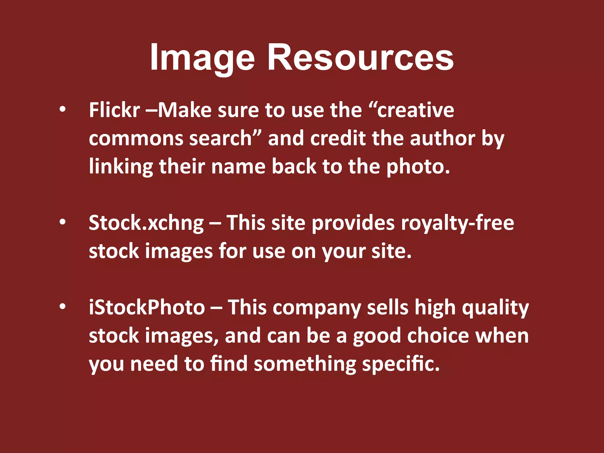 Image Resources
• Flickr –Make sure to use the “creative
commons search” and credit the author by
linking their name back to the photo.
• Stock.xchng – This site provides royalty-free
stock images for use on your site.
• iStockPhoto – This company sells high quality
stock images, and can be a good choice when
you need to ﬁnd something speciﬁc.
 