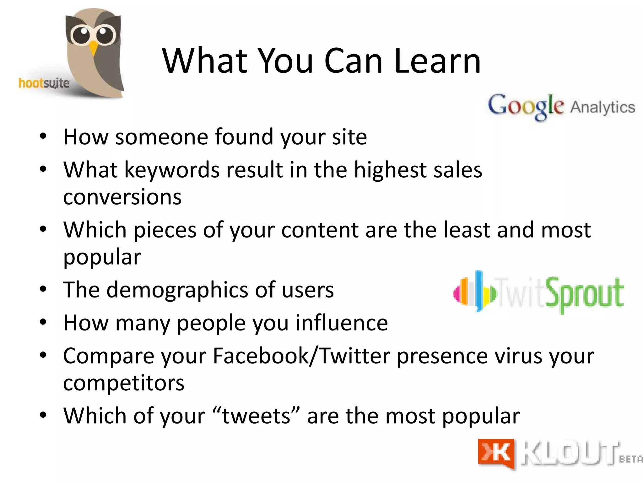 What You Can Learn
• How someone found your site
• What keywords result in the highest sales
conversions
• Which pieces of your content are the least and most
popular
• The demographics of users
• How many people you influence
• Compare your Facebook/Twitter presence virus your
competitors
• Which of your “tweets” are the most popular
 