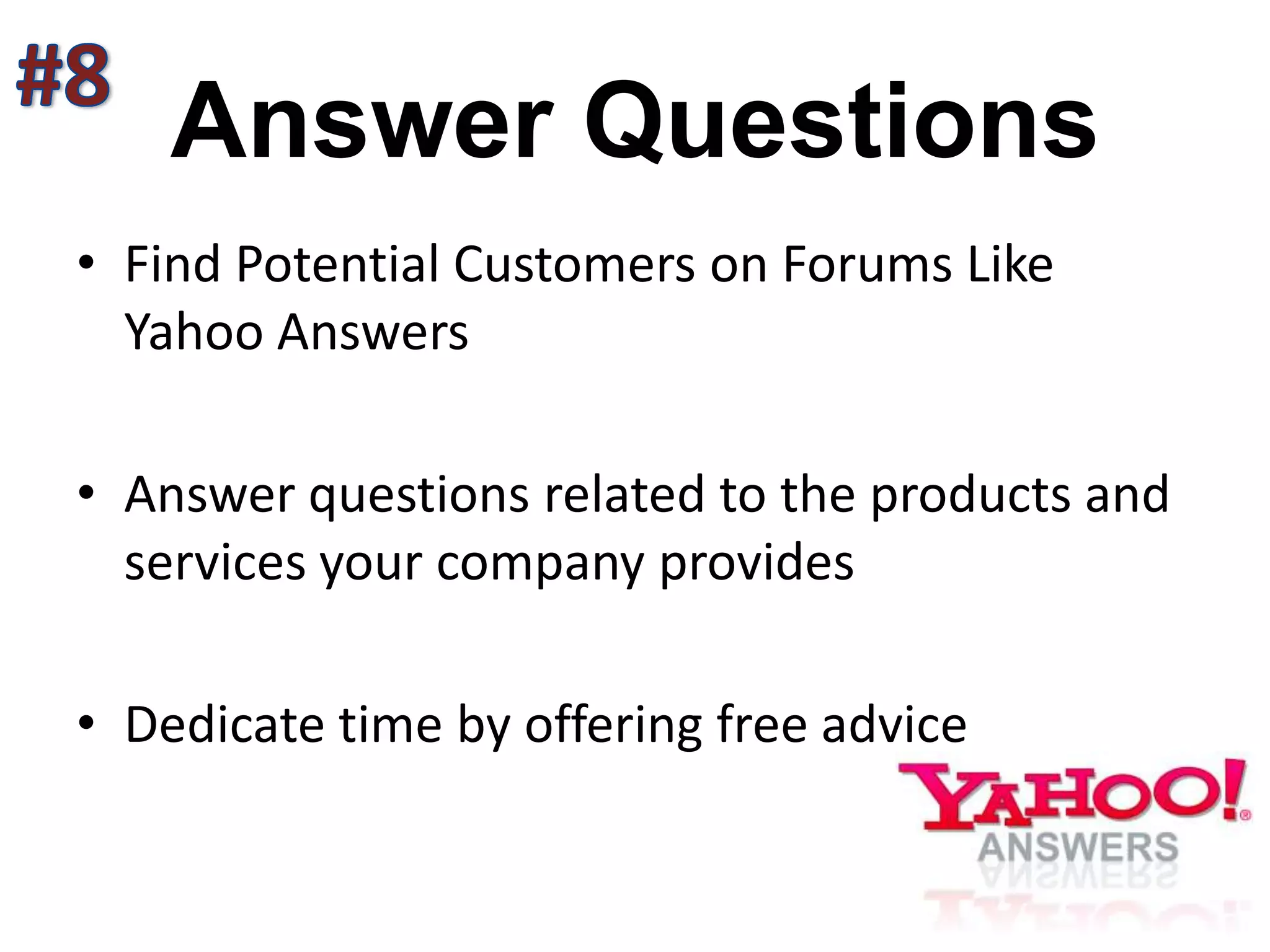 Answer Questions
• Find Potential Customers on Forums Like
Yahoo Answers
• Answer questions related to the products and
services your company provides
• Dedicate time by offering free advice
 