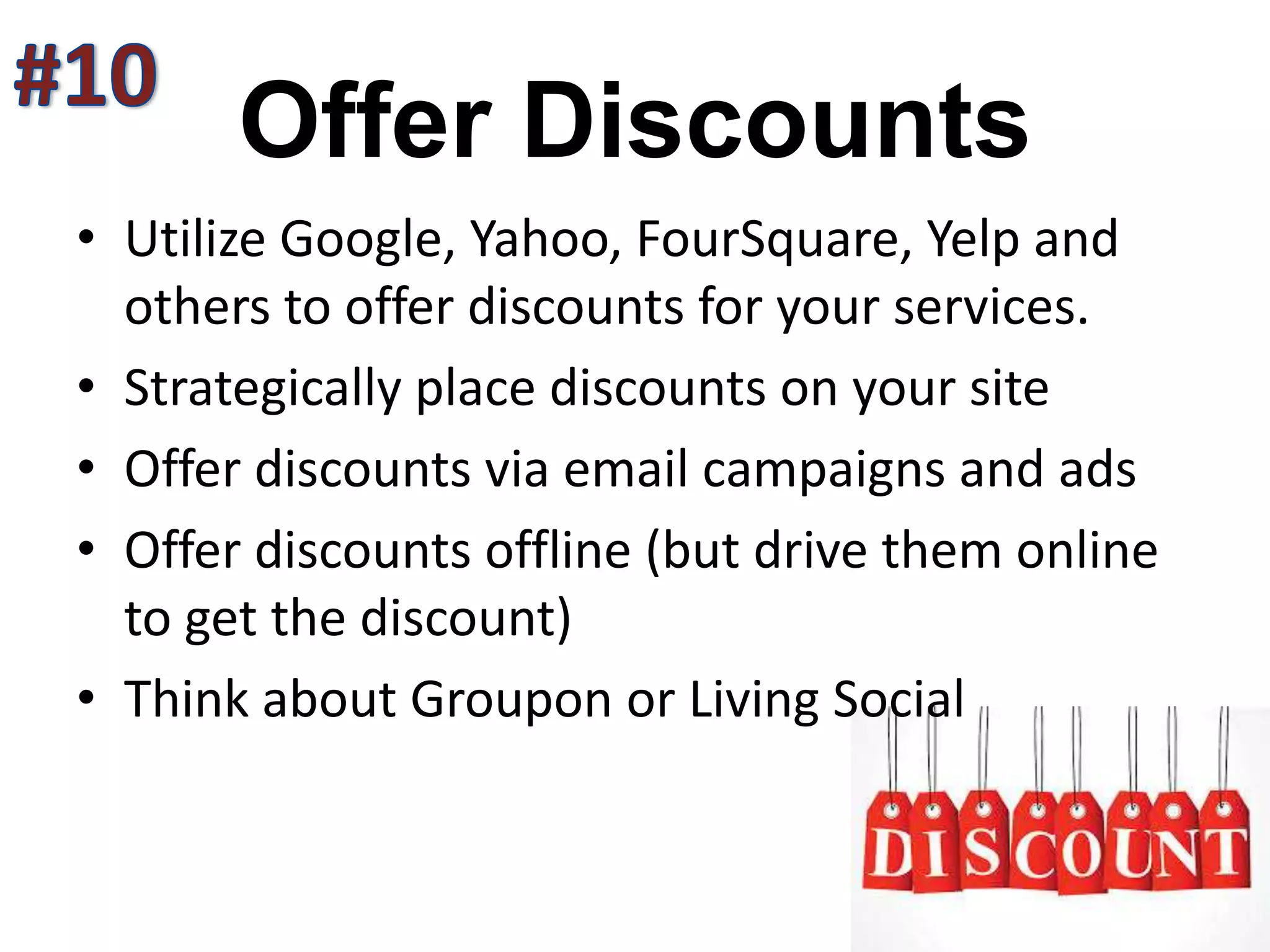 Offer Discounts
• Utilize Google, Yahoo, FourSquare, Yelp and
others to offer discounts for your services.
• Strategically place discounts on your site
• Offer discounts via email campaigns and ads
• Offer discounts offline (but drive them online
to get the discount)
• Think about Groupon or Living Social
 