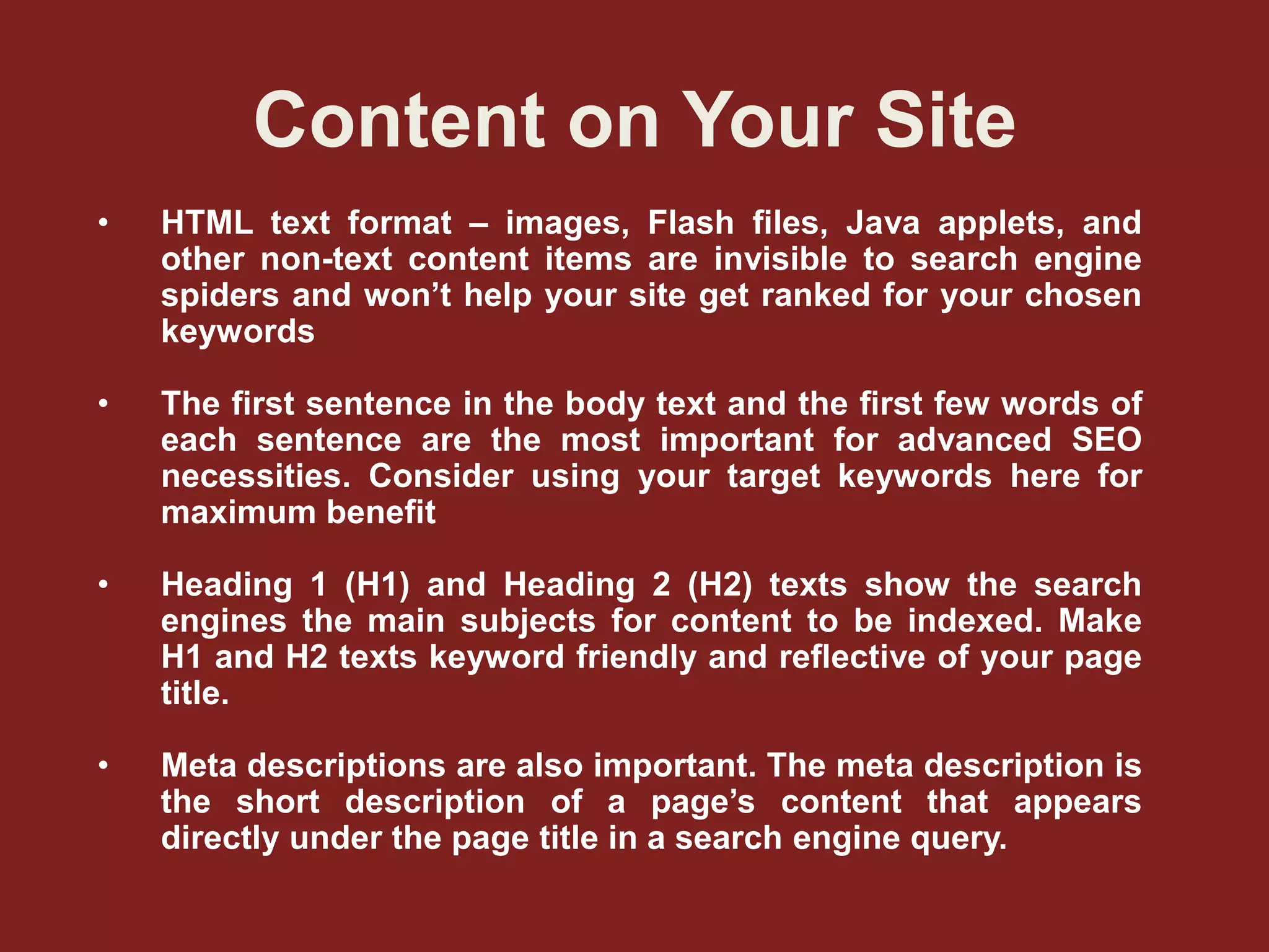 Content on Your Site
• HTML text format – images, Flash ﬁles, Java applets, and
other non-text content items are invisible to search engine
spiders and won’t help your site get ranked for your chosen
keywords
• The ﬁrst sentence in the body text and the ﬁrst few words of
each sentence are the most important for advanced SEO
necessities. Consider using your target keywords here for
maximum beneﬁt
• Heading 1 (H1) and Heading 2 (H2) texts show the search
engines the main subjects for content to be indexed. Make
H1 and H2 texts keyword friendly and reﬂective of your page
title.
• Meta descriptions are also important. The meta description is
the short description of a page’s content that appears
directly under the page title in a search engine query.
 