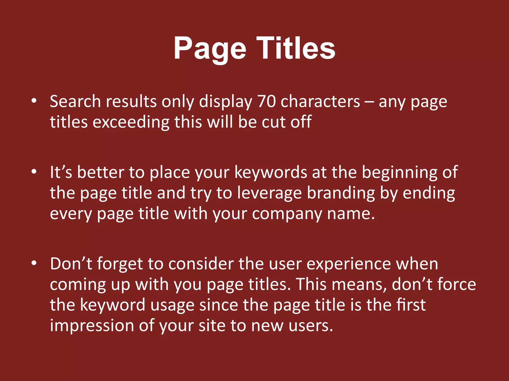Page Titles
• Search results only display 70 characters – any page
titles exceeding this will be cut off
• It’s better to place your keywords at the beginning of
the page title and try to leverage branding by ending
every page title with your company name.
• Don’t forget to consider the user experience when
coming up with you page titles. This means, don’t force
the keyword usage since the page title is the ﬁrst
impression of your site to new users.
 