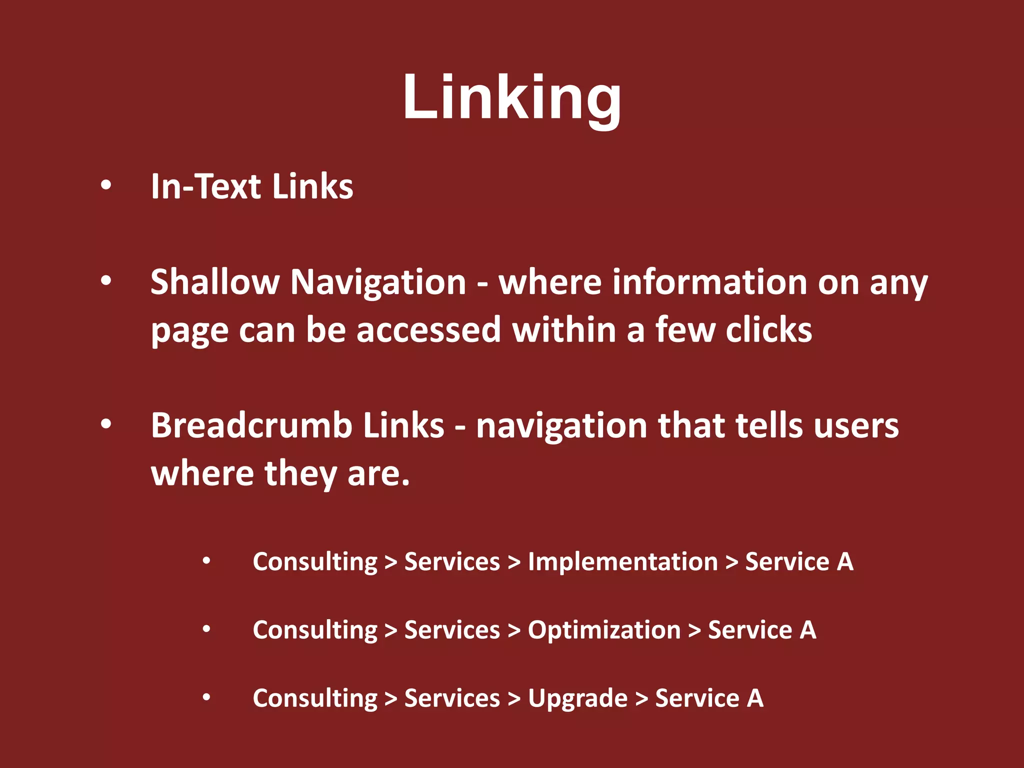 Linking
• In-Text Links
• Shallow Navigation - where information on any
page can be accessed within a few clicks
• Breadcrumb Links - navigation that tells users
where they are.
• Consulting > Services > Implementation > Service A
• Consulting > Services > Optimization > Service A
• Consulting > Services > Upgrade > Service A
 