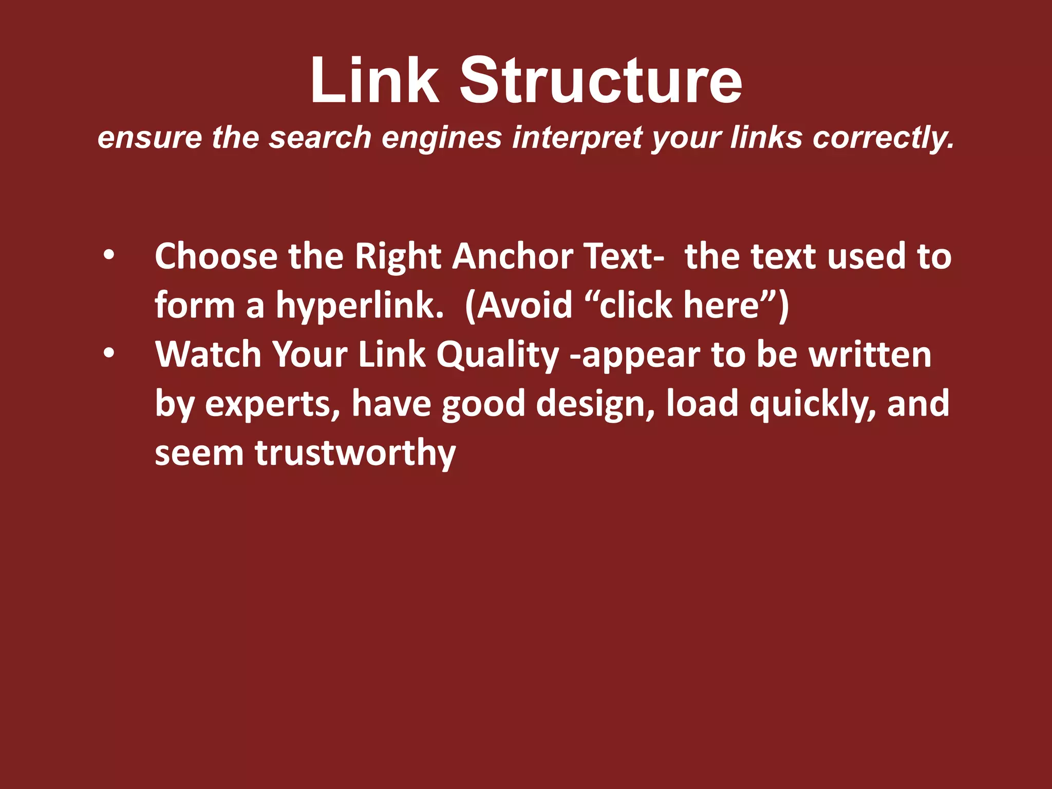 Link Structure
ensure the search engines interpret your links correctly.
• Choose the Right Anchor Text- the text used to
form a hyperlink. (Avoid “click here”)
• Watch Your Link Quality -appear to be written
by experts, have good design, load quickly, and
seem trustworthy
 