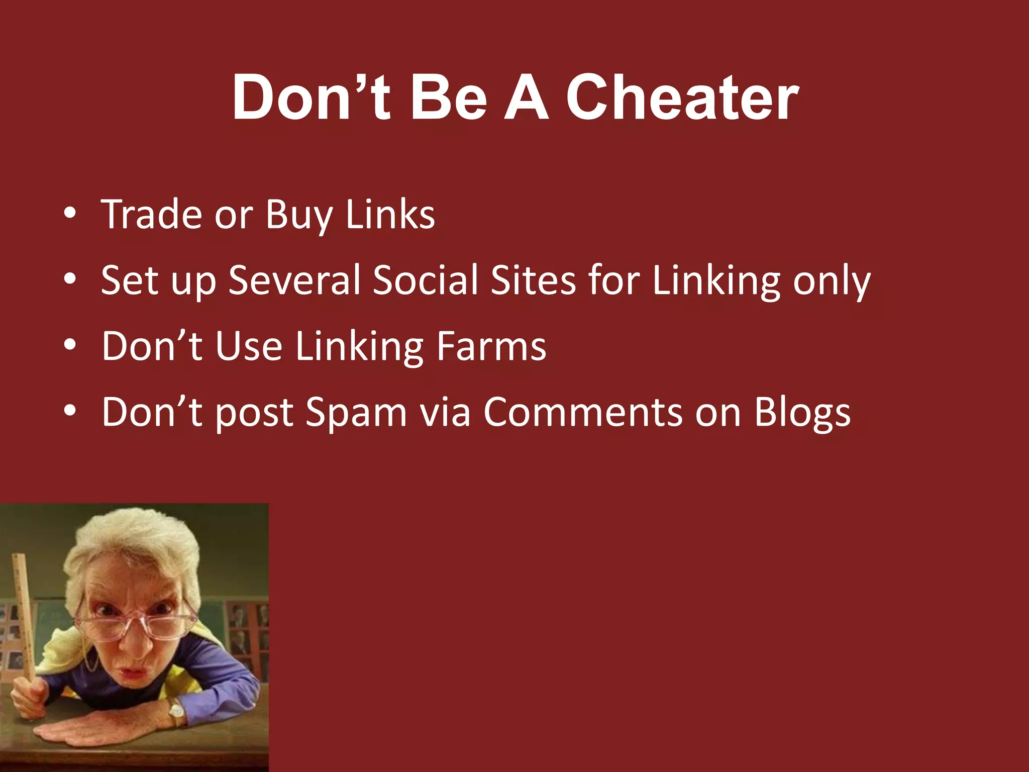 Don’t Be A Cheater
• Trade or Buy Links
• Set up Several Social Sites for Linking only
• Don’t Use Linking Farms
• Don’t post Spam via Comments on Blogs
 