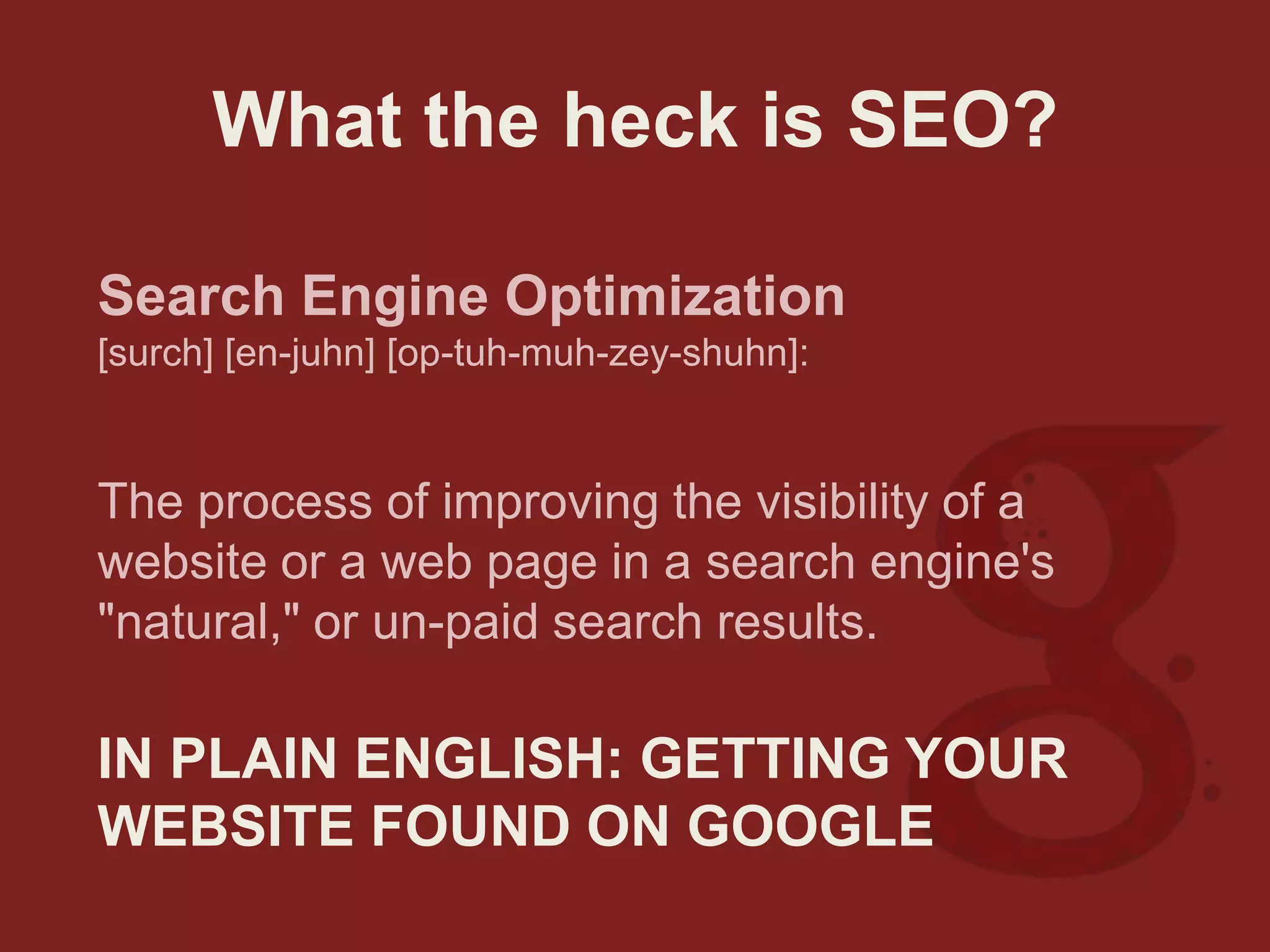 What the heck is SEO?
Search Engine Optimization
[surch] [en-juhn] [op-tuh-muh-zey-shuhn]:
The process of improving the visibility of a
website or a web page in a search engine's
"natural," or un-paid search results.
IN PLAIN ENGLISH: GETTING YOUR
WEBSITE FOUND ON GOOGLE
 