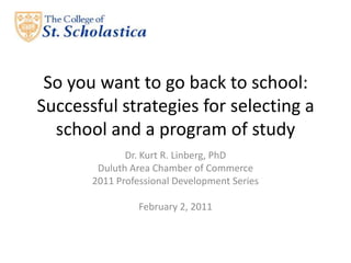 So you want to go back to school: Successful strategies for selecting a school and a program of study Dr. Kurt R. Linberg, PhD Duluth Area Chamber of Commerce 2011 Professional Development Series February 2, 2011 