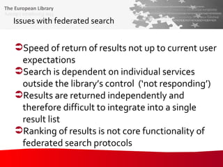 Issues with federated search Speed of return of results not up to current user expectations Search is dependent on individual services outside the library’s control  (‘not responding’) Results are returned independently and therefore difficult to integrate into a single result list Ranking of results is not core functionality of federated search protocols 