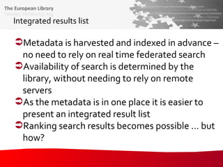 Integrated results list Metadata is harvested and indexed in advance – no need to rely on real time federated search Availability of search is determined by the library, without needing to rely on remote servers As the metadata is in one place it is easier to present an integrated result list Ranking search results becomes possible ... but  how? 