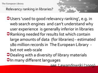 Relevancy ranking in libraries? Users ‘used to good relevancy ranking’, e.g. in web search engines  and can’t understand why  user experience  is generally inferior in libraries Ranking needed for results list which contain large amounts of data  (for libraries) - estimated 180 million records in  The European Library  - but not web-scale Dealing with a diversity of library materials In many different languages see:  Lewandowski (2009)  