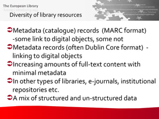 Diversity of library resources Metadata (catalogue) records  (MARC format) -some link to digital objects, some not Metadata records (often Dublin Core format)  - linking to digital objects Increasing amounts of full-text content with minimal metadata In other types of libraries, e-journals, institutional repositories etc. A mix of structured and un-structured data 