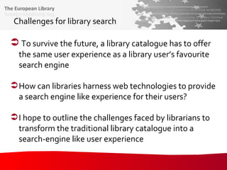 Challenges for library search To survive the future, a library catalogue has to offer the same user experience as a library user’s favourite search engine How can libraries harness web technologies to provide a search engine like experience for their users? I hope to outline the challenges faced by librarians to transform the traditional library catalogue into a search-engine like user experience 