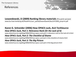 References Lewandowski, D (2009) Ranking library materials  (Pre-print version) www.bui.haw-hamburg.de/fileadmin/user_upload/lewandowski/doc/LHT2009_preprint.pdf Karen G. Schneider (2006) How OPACS suck, ALA TechSource How OPACs Suck, Part 1: Relevance Rank (Or the Lack of It) www.alatechsource.org/blog/2006/03/how-opacs-suck-part-1-relevance-rank-or-the-lack-of-it.html How OPACs Suck, Part 2: The Checklist of Shame www.alatechsource.org/blog/2006/04/how-opacs-suck-part-2-the-checklist-of-shame.html  How OPACs Suck, Part 3: The Big Picture www.alatechsource.org/blog/2006/05/how-opacs-suck-part-3-the-big-picture.html 