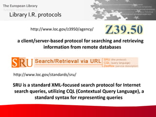 Library I.R. protocols   a client/server-based protocol for searching and retrieving information from remote databases   http://www.loc.gov/z3950/agency/ http://www.loc.gov/standards/sru/ SRU is a standard XML-focused search protocol for Internet search queries, utilizing CQL (Contextual Query Language), a standard syntax for representing queries   