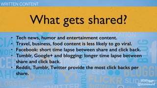 What gets shared?
• Tech news, humor and entertainment content.
• Travel, business, food content is less likely to go viral.
• Facebook: short time lapse between share and click back.
• Tumblr, Google+ and blogging: longer time lapse between
share and click back.
• Reddit, Tumblr, Twitter provide the most click backs per
share.
WRITTEN CONTENT
#SWagger
@stoneward
 