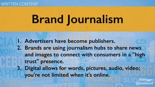 Brand Journalism
1. Advertisers have become publishers.
2. Brands are using journalism hubs to share news
and images to connect with consumers in a "high
trust" presence.
3. Digital allows for words, pictures, audio, video;
you're not limited when it's online.
WRITTEN CONTENT
#SWagger
@stoneward
 