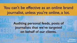 You can't be effective as an online brand
journalist, unless you're online, a lot.
Auditing personal feeds, posts of
journalists that we've targeted
on behalf of our clients.
#SWagger
@stoneward
 