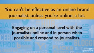 You can't be effective as an online brand
journalist, unless you're online, a lot.
Engaging on a personal level with the
journalists online and in person when
possible and respond to journalists.
#SWagger
@stoneward
 