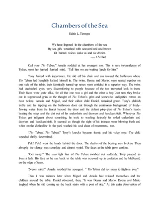 ChambersoftheSea
Edith L. Tiempo
We have lingered in the chambers of the sea
By sea-girls wreathed with seaweed red and brown
Till human voices wake us and we drown.
----T.S Eliot
Call your Tio Teban.” Amalia nodded at her youngest son. This is very inconsiderate of
Teban, went her hurried flurried mind. “Tell him we are waiting lunch for him.”
Tony flushed with importance. He slid off his chair and ran toward the bathroom where
Tio Teban had haughtily locked himself in. The twins, Deena and Mario, were seated together on
one side of the table; their identically turned-up noses were crinkled in a superior way. The twins
had unabashed eyes; very discomforting to people because of the too interested look in them.
Their faces were quite alike, for all that one was a girl and the other a boy. Just now they broke
out in suppressed grins at the thought of Tio Teban’s grim and somewhat undignified retreat an
hour before. Amalia and Miguel, and their oldest child Daniel, remained grave. Tony’s childish
treble and his tapping on the bathroom door cut through the continuous background of freely-
flowing water from the faucet beyond the door and the defiant plop-plop of Tio Teban’s hands
beating the soap and the dirt out of his undershirts and drawers and handkerchiefs. Whenever Tio
Teban got indignant about something, he took to washing furiously his soiled undershirts and
drawers and handkerchiefs. It seemed as though the sight of his intimate wear blowing fresh and
white on the clothesline in the yard washed his soul clean of resentment, too.
“Tio Teban! Tio Teban!” Tony’s knocks became frantic and his voice rose. The child
sounded shrilly determined.
Pak! Pak! went the hands behind the door. The rhythm of the beating was broken. Then
abruptly the silence was complete and almost weird. The faces at the table grew anxious.
“Get away!” The man tight hiss of Tio Teban swished out suddenly. Tony jumped as
from a lash. His face as he ran back to the table was screwed up in confusion and he blubbered
on the edge of tears.
“Never mind,” Amalia soothed her youngest. “ Tio Teban did not mean to frighten you.”
Thus it was minutes later when Miguel and Amalia had relaxed themselves and the
children around the table. Daniel observed, then, “It was Deena and Mario. Deena and Mario
laughed when he slid coming up the back stairs with a port of rice.” At this calm observation of
 