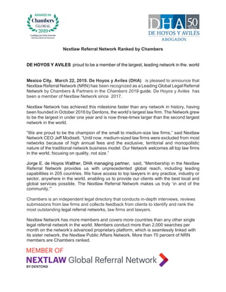 Nextlaw Referral Network Ranked by Chambers
DE HOYOS Y AVILES proud to be a member of the largest, leading network in the. world
Mexico City. March 22, 2019. De Hoyos y Aviles (DHA) is pleased to announce that
Nextlaw Referral Network (NRN) has been recognized as a Leading Global Legal Referral
Network by Chambers & Partners in the Chambers 2019 guide. De Hoyos y Aviles has
been a member of Nextlaw Network since 2017.
Nextlaw Network has achieved this milestone faster than any network in history, having
been founded in October 2016 by Dentons, the world’s largest law firm. The Network grew
to be the largest in under one year and is now three-times larger than the second largest
network in the world.
“We are proud to be the champion of the small to medium-size law firms,” said Nextlaw
Network CEO Jeff Modisett. “Until now, medium-sized law firms were excluded from most
networks because of high annual fees and the exclusive, territorial and monopolistic
nature of the traditional network business model. Our Network welcomes all top law firms
in the world, focusing on quality, not size.”
Jorge E. de Hoyos Walther, DHA managing partner, said, “Membership in the Nextlaw
Referral Network provides us with unprecedented global reach, including leading
capabilities in 205 countries. We have access to top lawyers in any practice, industry or
sector, anywhere in the world, enabling us to provide our clients with the best local and
global services possible. The Nextlaw Referral Network makes us truly ‘in and of the
community.’”
Chambers is an independent legal directory that conducts in-depth interviews, reviews
submissions from law firms and collects feedback from clients to identify and rank the
most outstanding legal referral networks, law firms and lawyers.
Nextlaw Network has more members and covers more countries than any other single
legal referral network in the world. Members conduct more than 2,000 searches per
month on the network’s advanced proprietary platform, which is seamlessly linked with
its sister network, the Nextlaw Public Affairs Network. More than 70 percent of NRN
members are Chambers ranked.
 