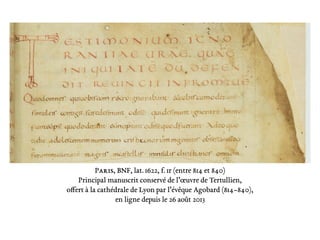 Paris, BNF, lat. 1622, f. 1r (entre 814 et 840)
Principal manuscrit conservé de l’œuvre de Tertullien,
offert à la cathédrale de Lyon par l’évêque Agobard (814–840),
en ligne depuis le 26 août 2013
 