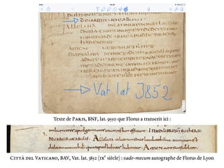 Texte de Paris, BNF, lat. 9550 que Florus a transcrit ici :
Citta del Vaticano, BAV, Vat. lat. 3852 (ixe
siècle) : vade-mecum autographe de Florus de Lyon
 