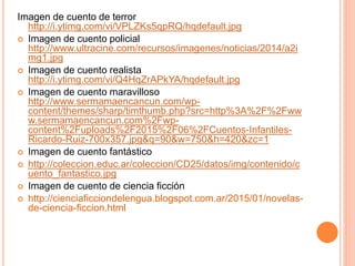 Imagen de cuento de terror
http://i.ytimg.com/vi/VPLZKs5qpRQ/hqdefault.jpg
 Imagen de cuento policial
http://www.ultracine.com/recursos/imagenes/noticias/2014/a2i
mg1.jpg
 Imagen de cuento realista
http://i.ytimg.com/vi/Q4HqZrAPkYA/hqdefault.jpg
 Imagen de cuento maravilloso
http://www.sermamaencancun.com/wp-
content/themes/sharp/timthumb.php?src=http%3A%2F%2Fww
w.sermamaencancun.com%2Fwp-
content%2Fuploads%2F2015%2F06%2FCuentos-Infantiles-
Ricardo-Ruiz-700x357.jpg&q=90&w=750&h=420&zc=1
 Imagen de cuento fantástico
 http://coleccion.educ.ar/coleccion/CD25/datos/img/contenido/c
uento_fantastico.jpg
 Imagen de cuento de ciencia ficción
 http://cienciaficciondelengua.blogspot.com.ar/2015/01/novelas-
de-ciencia-ficcion.html
 